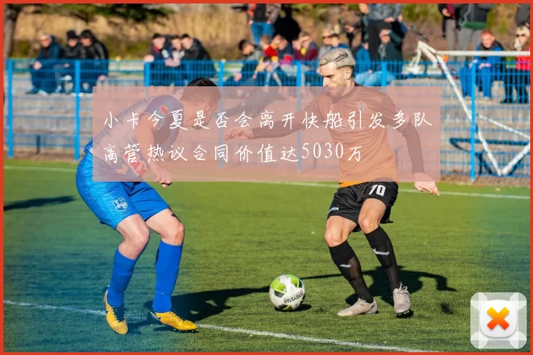 小卡今夏是否会离开快船引发多队高管热议合同价值达5030万