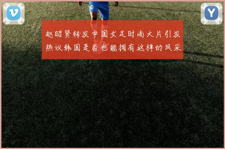 赵昭贤转发中国女足时尚大片引发热议韩国是否也能拥有这样的风采
