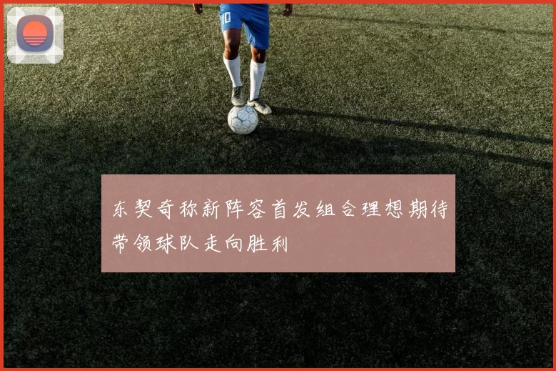 东契奇称新阵容首发组合理想期待带领球队走向胜利