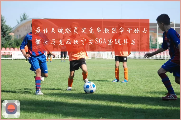 最佳关键球员奖竞争激烈华子独占鳌头马克西坎宁安SGA紧随其后