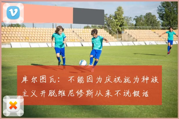 库尔图瓦：不能因为庆祝就为种族主义开脱维尼修斯从来不说假话
