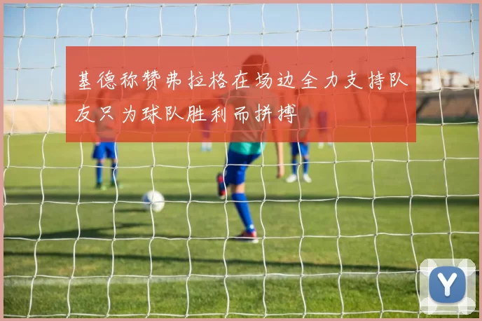 基德称赞弗拉格在场边全力支持队友只为球队胜利而拼搏
