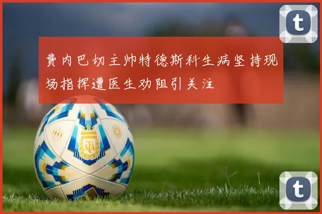 费内巴切主帅特德斯科生病坚持现场指挥遭医生劝阻引关注