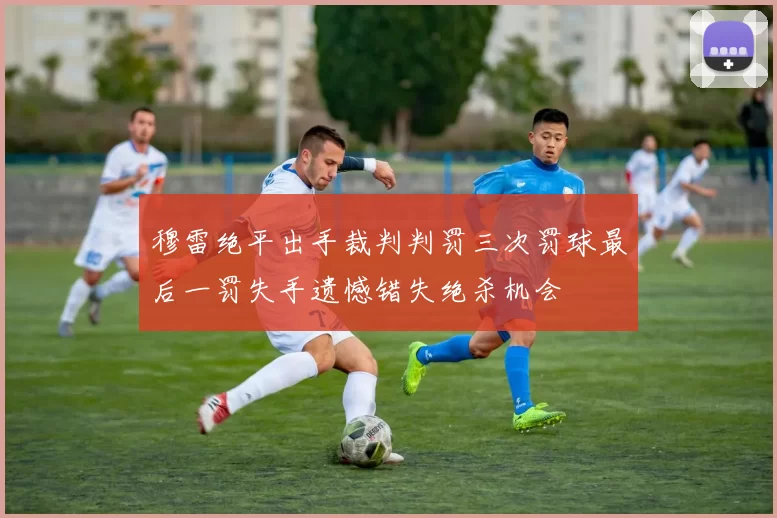 穆雷绝平出手裁判判罚三次罚球最后一罚失手遗憾错失绝杀机会