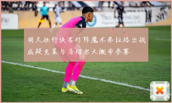 明天独行侠客对阵魔术弗拉格出战成疑克莱与马绍尔大概率参赛