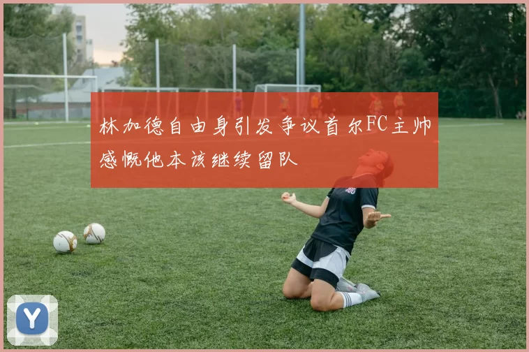 林加德自由身引发争议首尔FC主帅感慨他本该继续留队