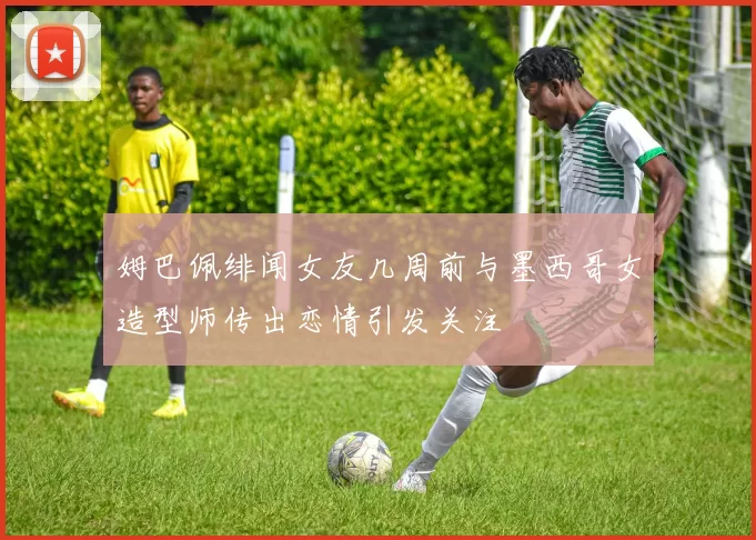 姆巴佩绯闻女友几周前与墨西哥女造型师传出恋情引发关注