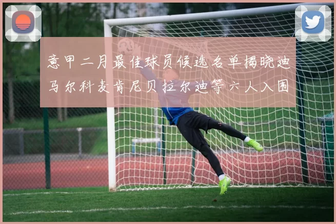 意甲二月最佳球员候选名单揭晓迪马尔科麦肯尼贝拉尔迪等六人入围