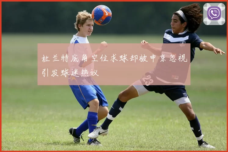 杜兰特底角空位求球却被申京忽视引发球迷热议