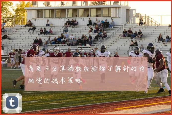 乌度卡分享执教经验称了解针对伦纳德的战术策略