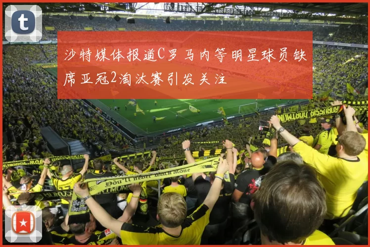 沙特媒体报道C罗马内等明星球员缺席亚冠2淘汰赛引发关注