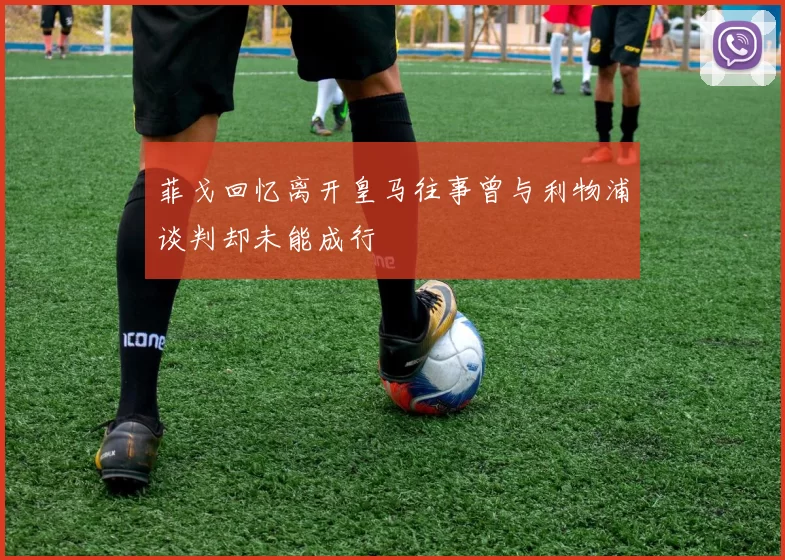 菲戈回忆离开皇马往事曾与利物浦谈判却未能成行
