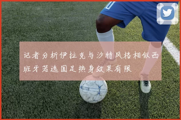 记者分析伊拉克与沙特风格相似西班牙若选国足热身效果有限