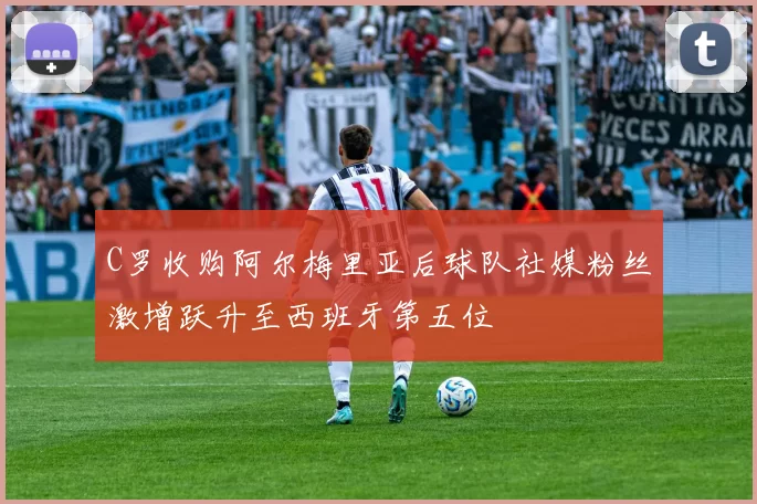 C罗收购阿尔梅里亚后球队社媒粉丝激增跃升至西班牙第五位