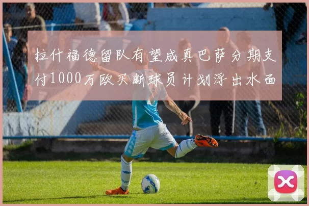 拉什福德留队有望成真巴萨分期支付1000万欧买断球员计划浮出水面