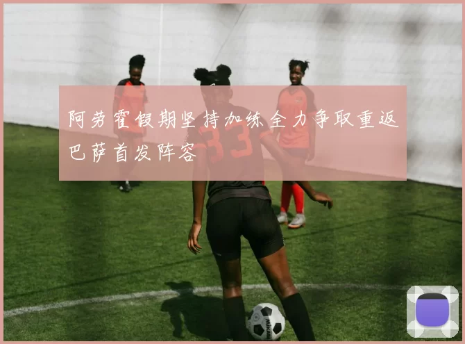 阿劳霍假期坚持加练全力争取重返巴萨首发阵容