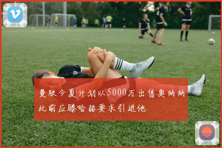 曼联今夏计划以5000万出售奥纳纳此前应滕哈赫要求引进他