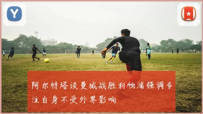 阿尔特塔谈曼城战胜利物浦强调专注自身不受外界影响
