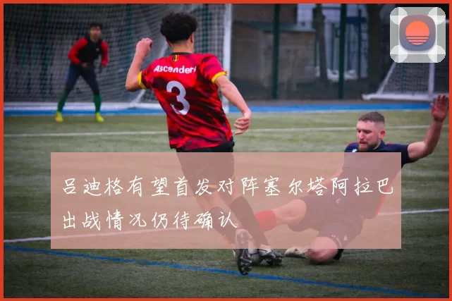 吕迪格有望首发对阵塞尔塔阿拉巴出战情况仍待确认
