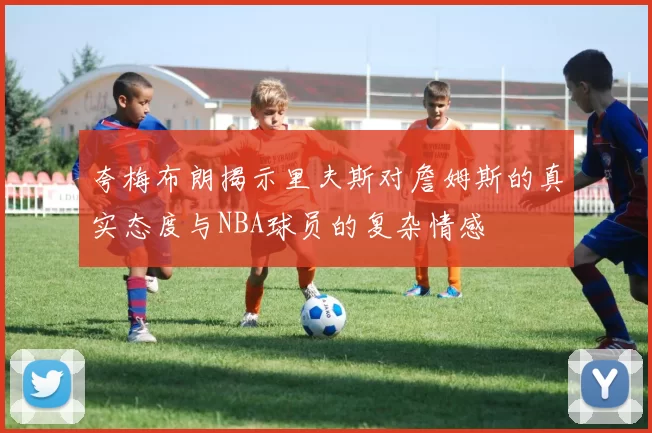 夸梅布朗揭示里夫斯对詹姆斯的真实态度与NBA球员的复杂情感