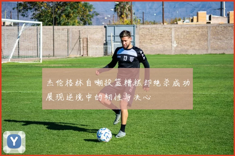 杰伦格林自嘲投篮糟糕却绝杀成功展现逆境中的韧性与决心