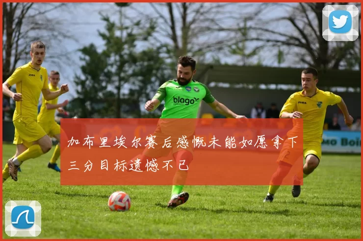 加布里埃尔赛后感慨未能如愿拿下三分目标遗憾不已