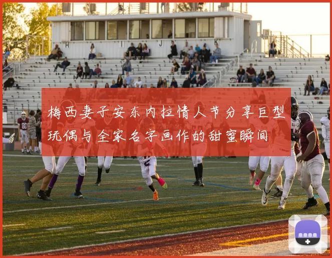 梅西妻子安东内拉情人节分享巨型玩偶与全家名字画作的甜蜜瞬间