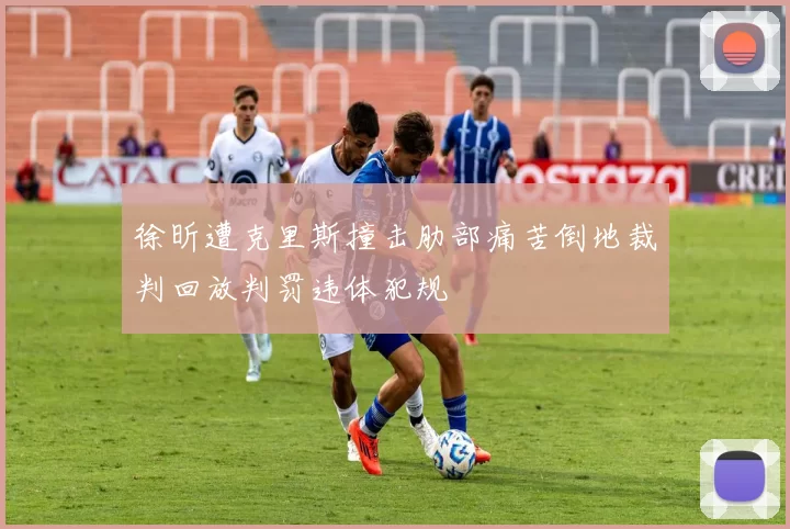 徐昕遭克里斯撞击肋部痛苦倒地裁判回放判罚违体犯规
