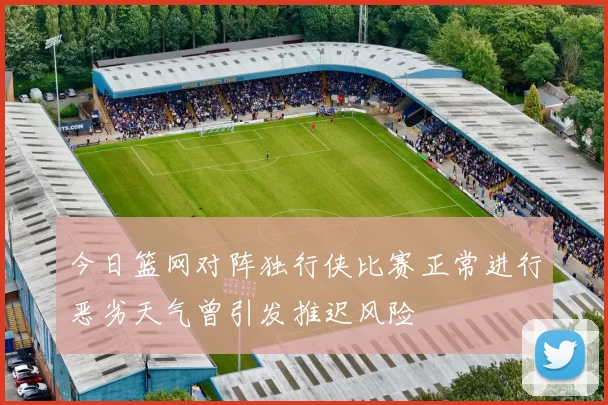 今日篮网对阵独行侠比赛正常进行恶劣天气曾引发推迟风险