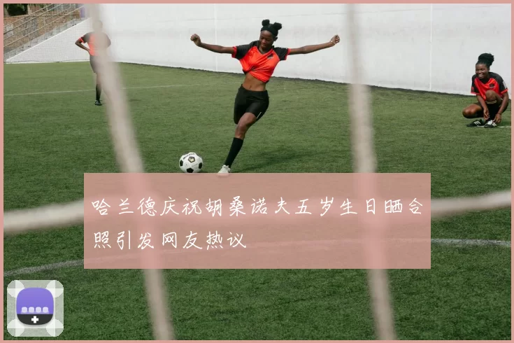 哈兰德庆祝胡桑诺夫五岁生日晒合照引发网友热议