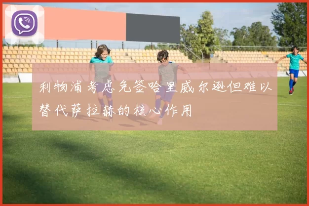 利物浦考虑免签哈里威尔逊但难以替代萨拉赫的核心作用