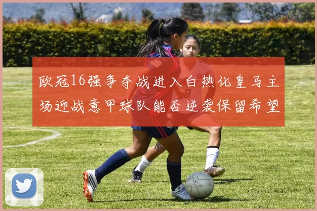 欧冠16强争夺战进入白热化皇马主场迎战意甲球队能否逆袭保留希望