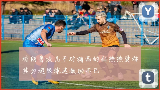 特朗普谈儿子对梅西的狂热热爱称其为超级球迷激动不已