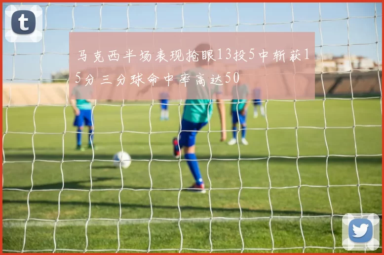 马克西半场表现抢眼13投5中斩获15分三分球命中率高达50