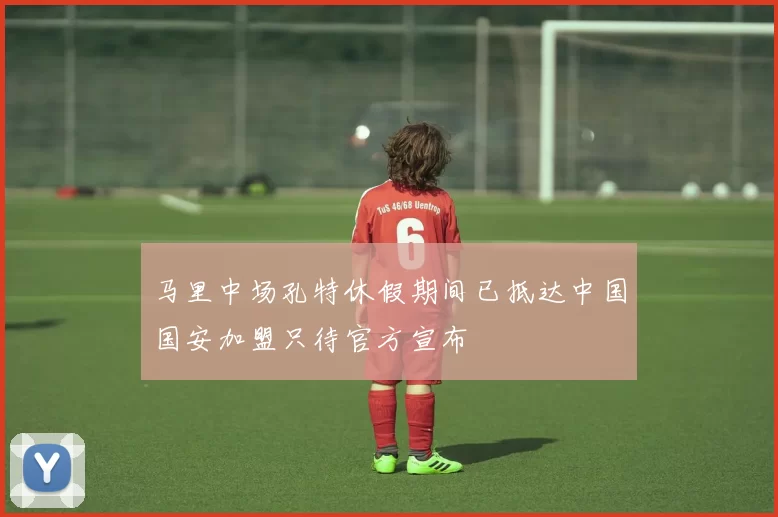 马里中场孔特休假期间已抵达中国国安加盟只待官方宣布